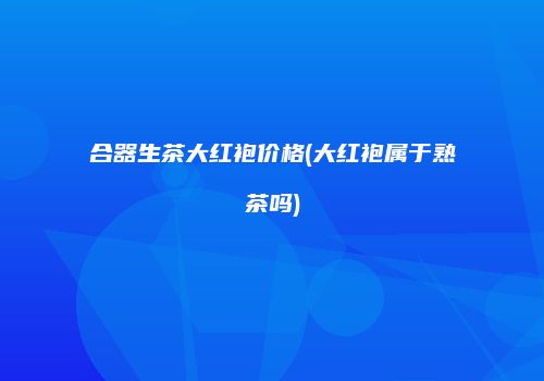 合器生茶大红袍价格(大红袍属于熟茶吗)