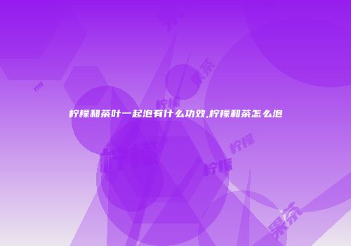 柠檬和茶叶一起泡有什么功效,柠檬和茶怎么泡
