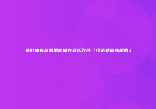 茶叶放在冰箱里能保存多长时间「绿茶要放冰箱吗」