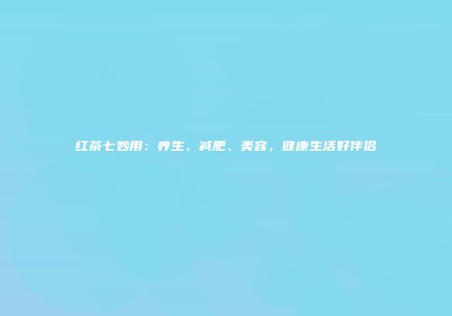 红茶七妙用：养生、减肥、美容，健康生活好伴侣