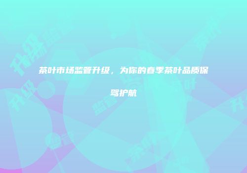 茶叶市场监管升级，为你的春季茶叶品质保驾护航