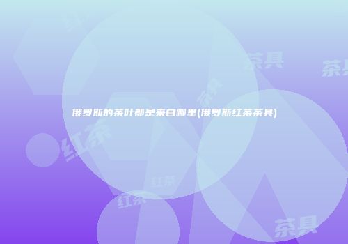 俄罗斯的茶叶都是来自哪里(俄罗斯红茶茶具)