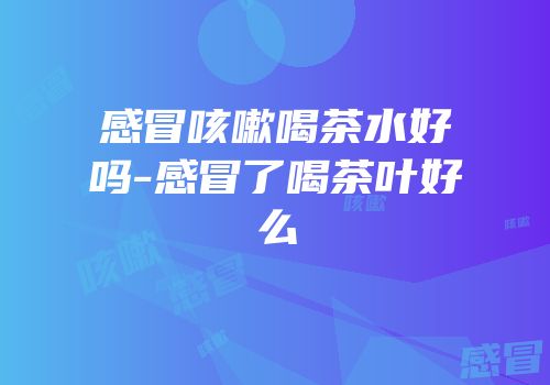 感冒咳嗽喝茶水好吗-感冒了喝茶叶好么