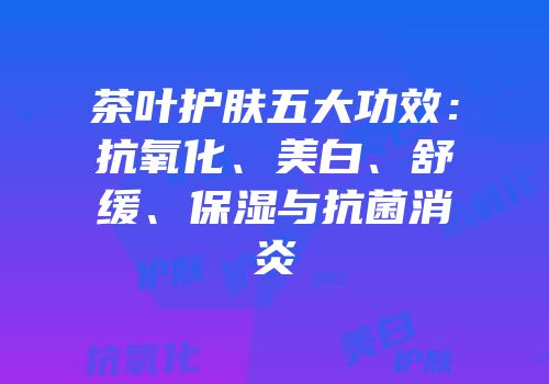茶叶护肤五大功效：抗氧化、美白、舒缓、保湿与抗菌消炎