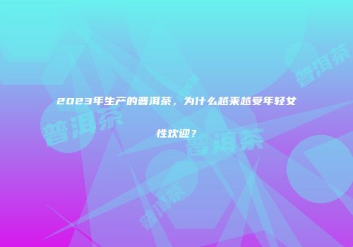 2023年生产的普洱茶，为什么越来越受年轻女性欢迎？