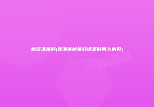 新普洱茶好(普洱茶新茶好还是时间久的好)