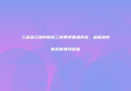 三品浙江湖州新茶三癸雨芽重温传统，品味湖州新茶的独特韵味
