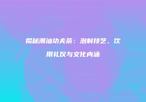 揭秘潮汕功夫茶：泡制技艺、饮用礼仪与文化内涵