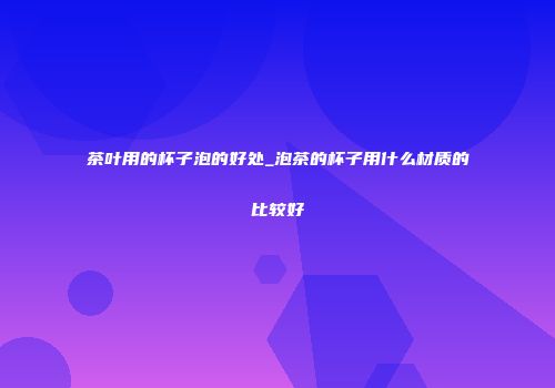茶叶用的杯子泡的好处_泡茶的杯子用什么材质的比较好