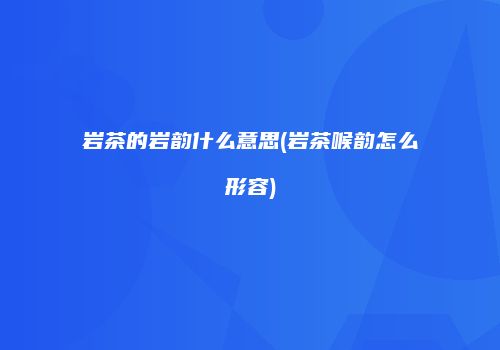 岩茶的岩韵什么意思(岩茶喉韵怎么形容)