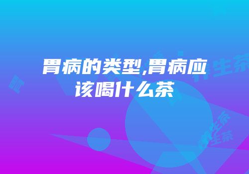胃病的类型,胃病应该喝什么茶