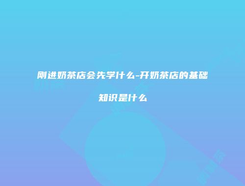 刚进奶茶店会先学什么-开奶茶店的基础知识是什么