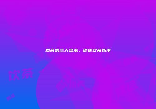 喝茶禁忌大盘点：健康饮茶指南