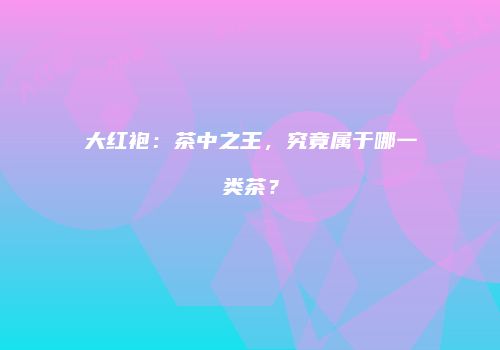 大红袍：茶中之王，究竟属于哪一类茶？