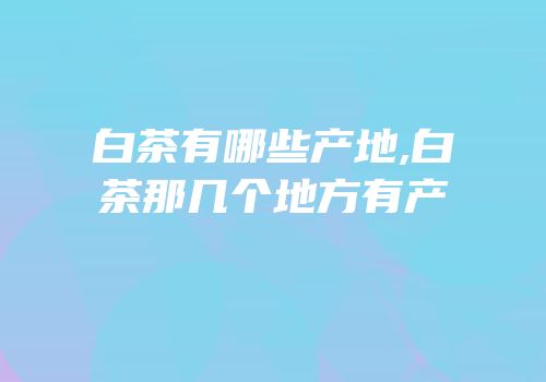 白茶有哪些产地,白茶那几个地方有产