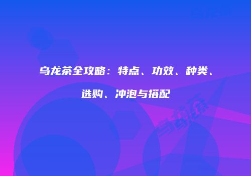 乌龙茶全攻略：特点、功效、种类、选购、冲泡与搭配