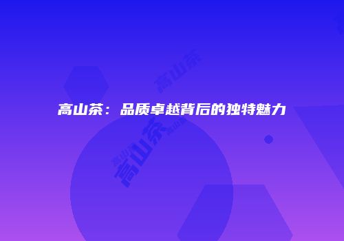 高山茶：品质卓越背后的独特魅力