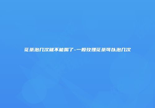 花茶泡几次就不能喝了-一般玫瑰花茶可以泡几次