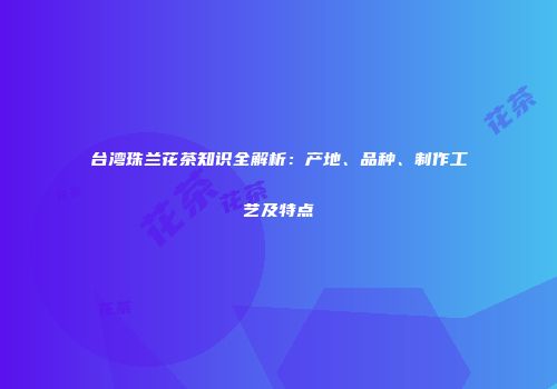 台湾珠兰花茶知识全解析：产地、品种、制作工艺及特点