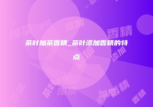 茶叶加茶香精_茶叶添加香精的特点