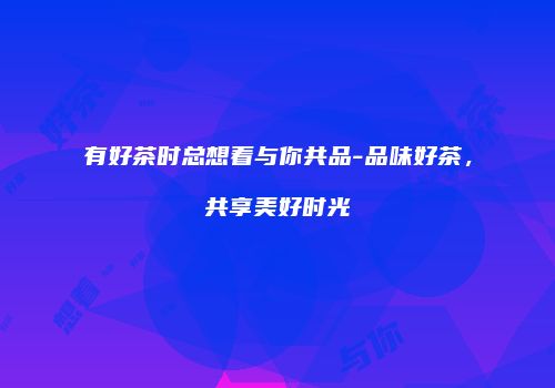 有好茶时总想着与你共品-品味好茶，共享美好时光