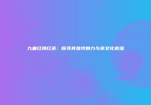 九曲红梅红茶：探寻其独特魅力与茶文化底蕴