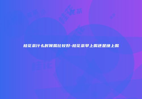 桂花茶什么时候喝比较好-桂花茶早上喝还是晚上喝