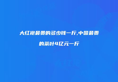 大红袍最贵的多少钱一斤,中国最贵的茶叶4亿元一斤