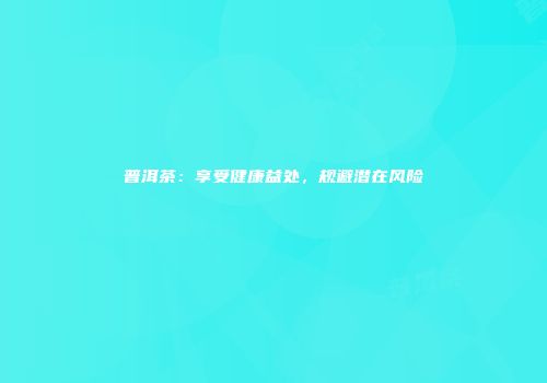 普洱茶：享受健康益处，规避潜在风险