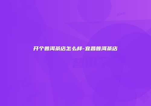 开个普洱茶店怎么样-宜昌普洱茶店