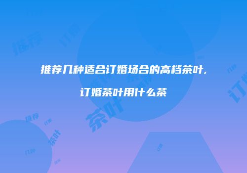 推荐几种适合订婚场合的高档茶叶,订婚茶叶用什么茶