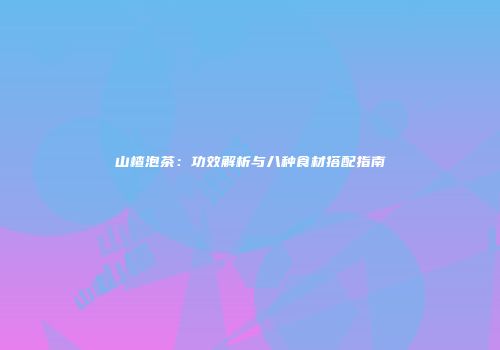 山楂泡茶：功效解析与八种食材搭配指南