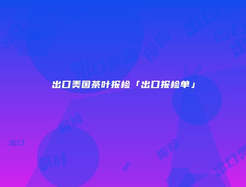 出口美国茶叶报检「出口报检单」