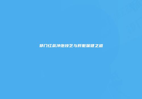 祁门红茶冲泡技艺与肝脏保健之道