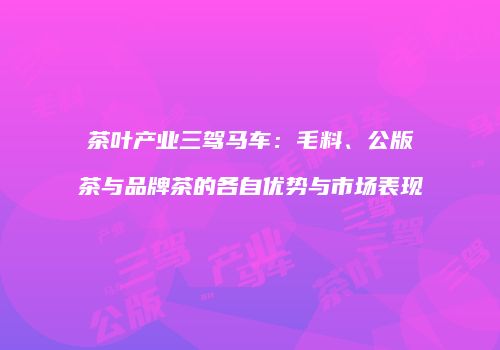 茶叶产业三驾马车：毛料、公版茶与品牌茶的各自优势与市场表现