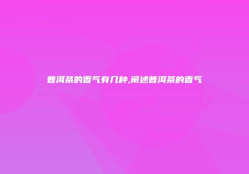 普洱茶的香气有几种,阐述普洱茶的香气