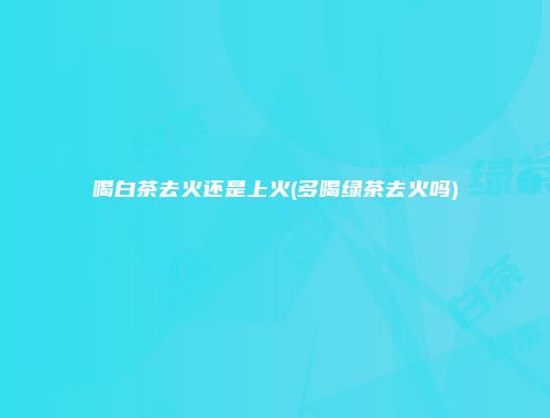 喝白茶去火还是上火(多喝绿茶去火吗)