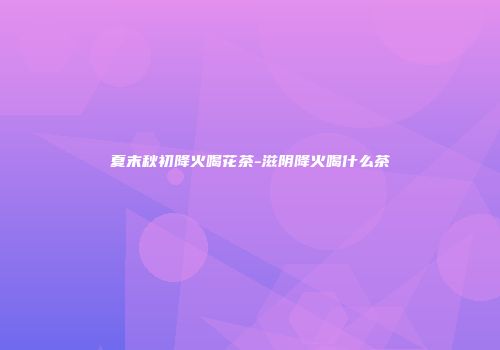 夏末秋初降火喝花茶-滋阴降火喝什么茶