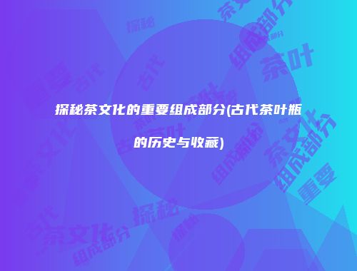 探秘茶文化的重要组成部分(古代茶叶瓶的历史与收藏)