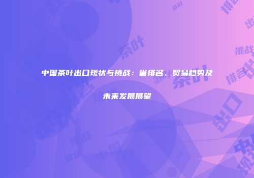 中国茶叶出口现状与挑战：省排名、贸易趋势及未来发展展望