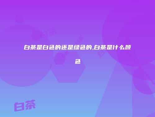 白茶是白色的还是绿色的,白茶是什么颜色