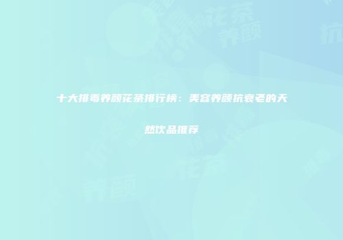 十大排毒养颜花茶排行榜：美容养颜抗衰老的天然饮品推荐