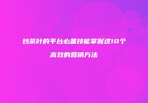 炒茶叶的平台必备技能掌握这10个高效的营销方法