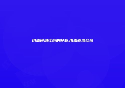 用盖碗泡红茶的好处,用盖碗泡红茶