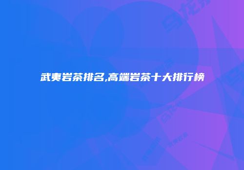 武夷岩茶排名,高端岩茶十大排行榜
