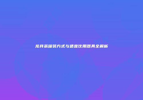 龙井茶罐装方式与适宜饮用器具全解析