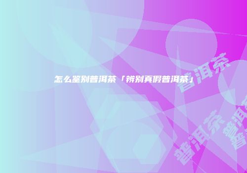 怎么鉴别普洱茶「辨别真假普洱茶」