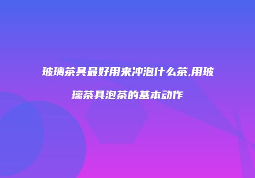 玻璃茶具最好用来冲泡什么茶,用玻璃茶具泡茶的基本动作