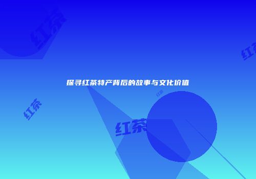 探寻红茶特产背后的故事与文化价值