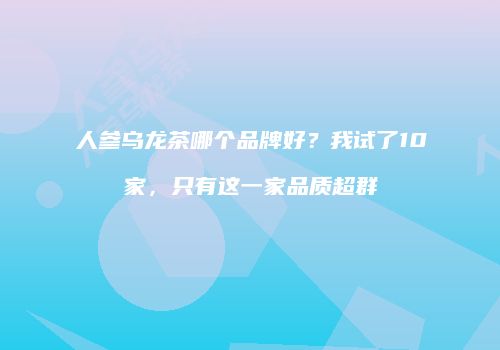 人参乌龙茶哪个品牌好？我试了10家，只有这一家品质超群